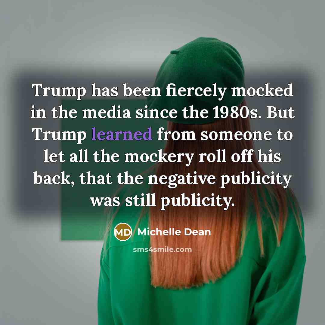 “Trump has been fiercely mocked in the media since the 1980s. But Trump learned from someone to let all the mockery roll off his back, that the negative publicity was still publicity.” quote by Michelle Dean