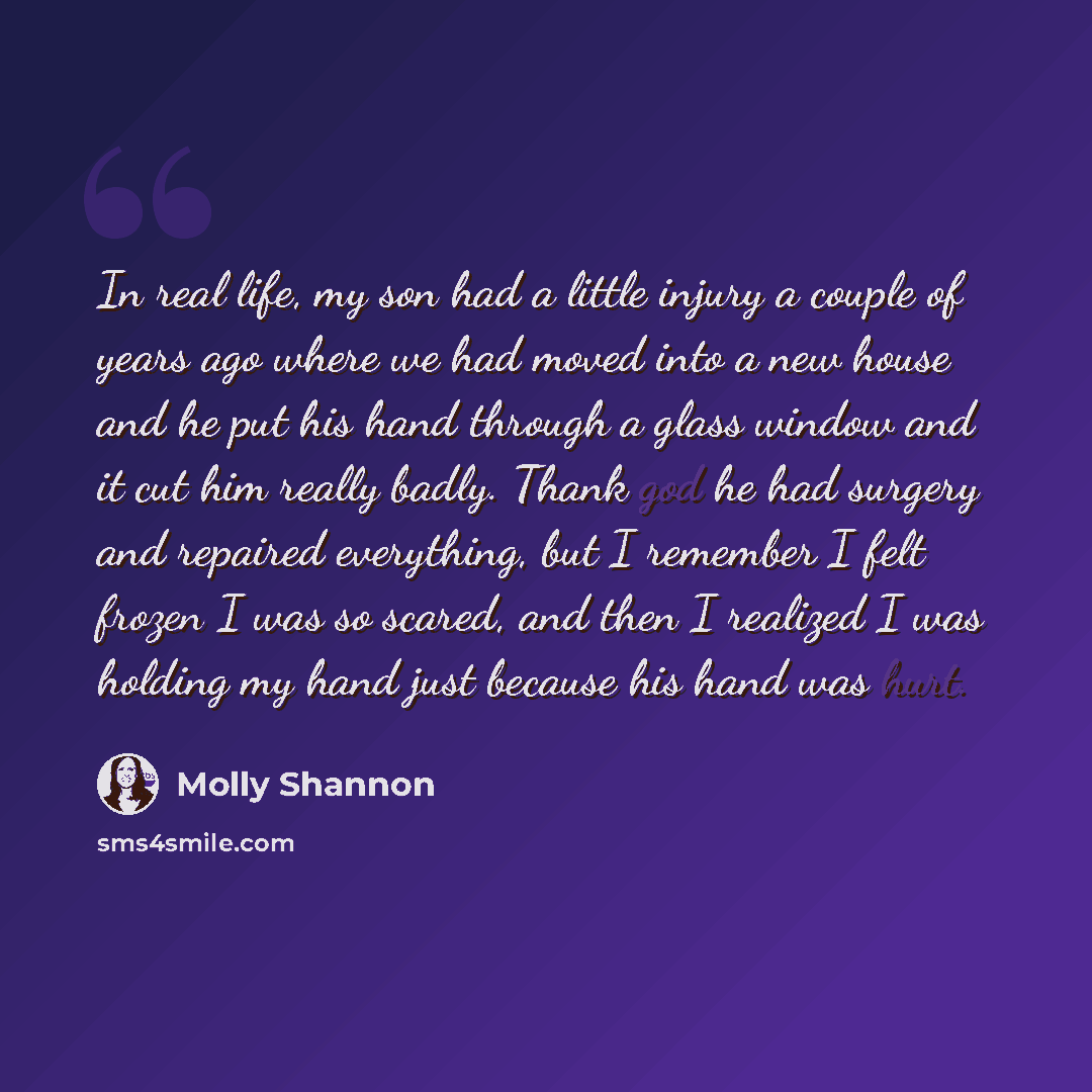 “In real life, my son had a little injury a couple of years ago where we had moved into a new house and he put his hand through a glass window and it cut him really badly. Thank god he had surgery and repaired everything, but I remember I felt frozen I was so scared, and then I realized I was…” quote by Molly Shannon