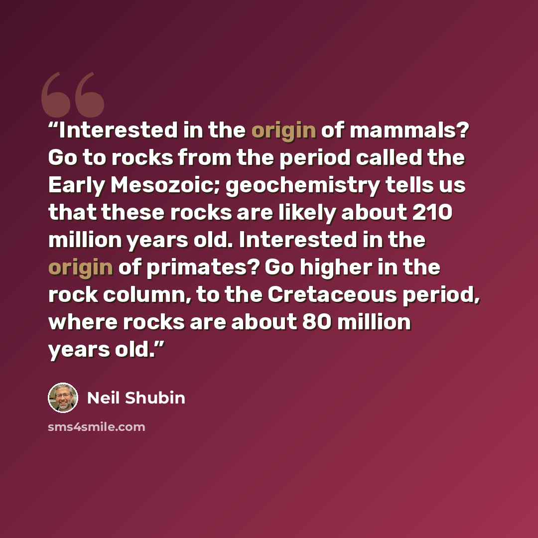 “Interested in the origin of mammals? Go to rocks from the period called the Early Mesozoic; geochemistry tells us that these rocks are likely about 210 million years old. Interested in the origin of primates? Go higher in the rock column, to the Cretaceous period, where rocks are about 80 million…” quote by Neil Shubin