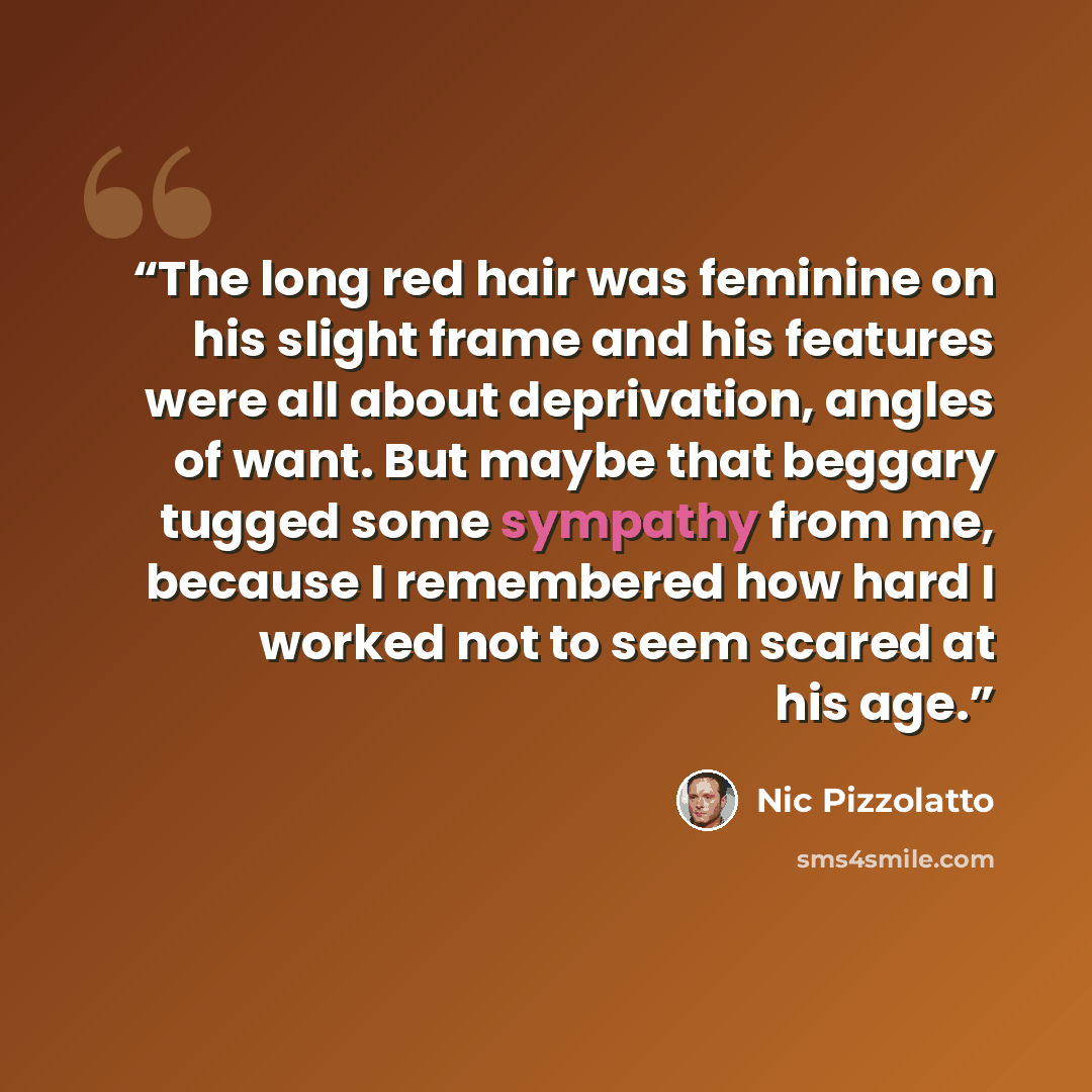 “The long red hair was feminine on his slight frame and his features were all about deprivation, angles of want. But maybe that beggary tugged some sympathy from me, because I remembered how hard I worked not to seem scared at his age.” quote by Nic Pizzolatto