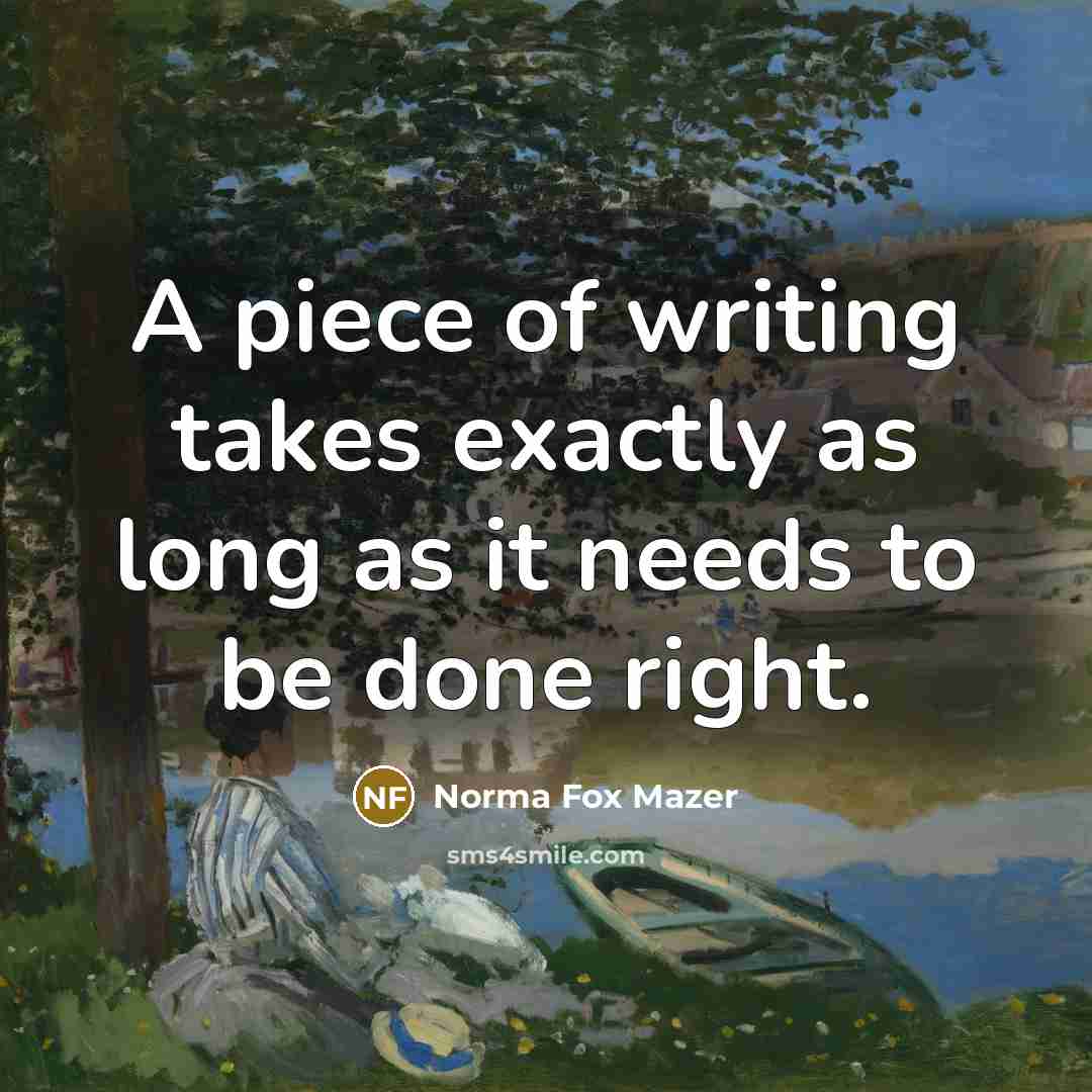 “A piece of writing takes exactly as long as it needs to be done right.” quote by Norma Fox Mazer