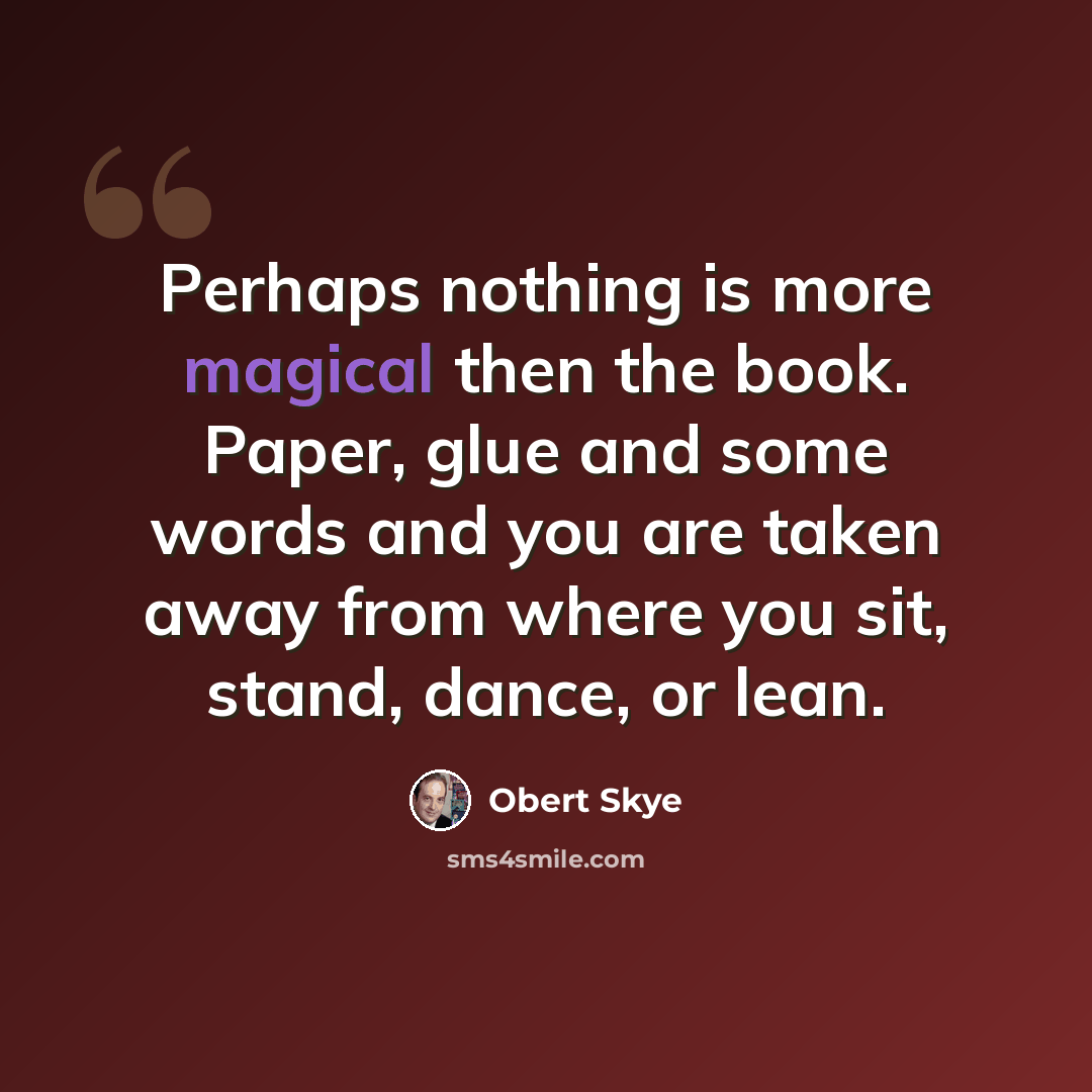 “Perhaps nothing is more magical then the book. Paper, glue and some words and you are taken away from where you sit, stand, dance, or lean.” quote by Obert Skye