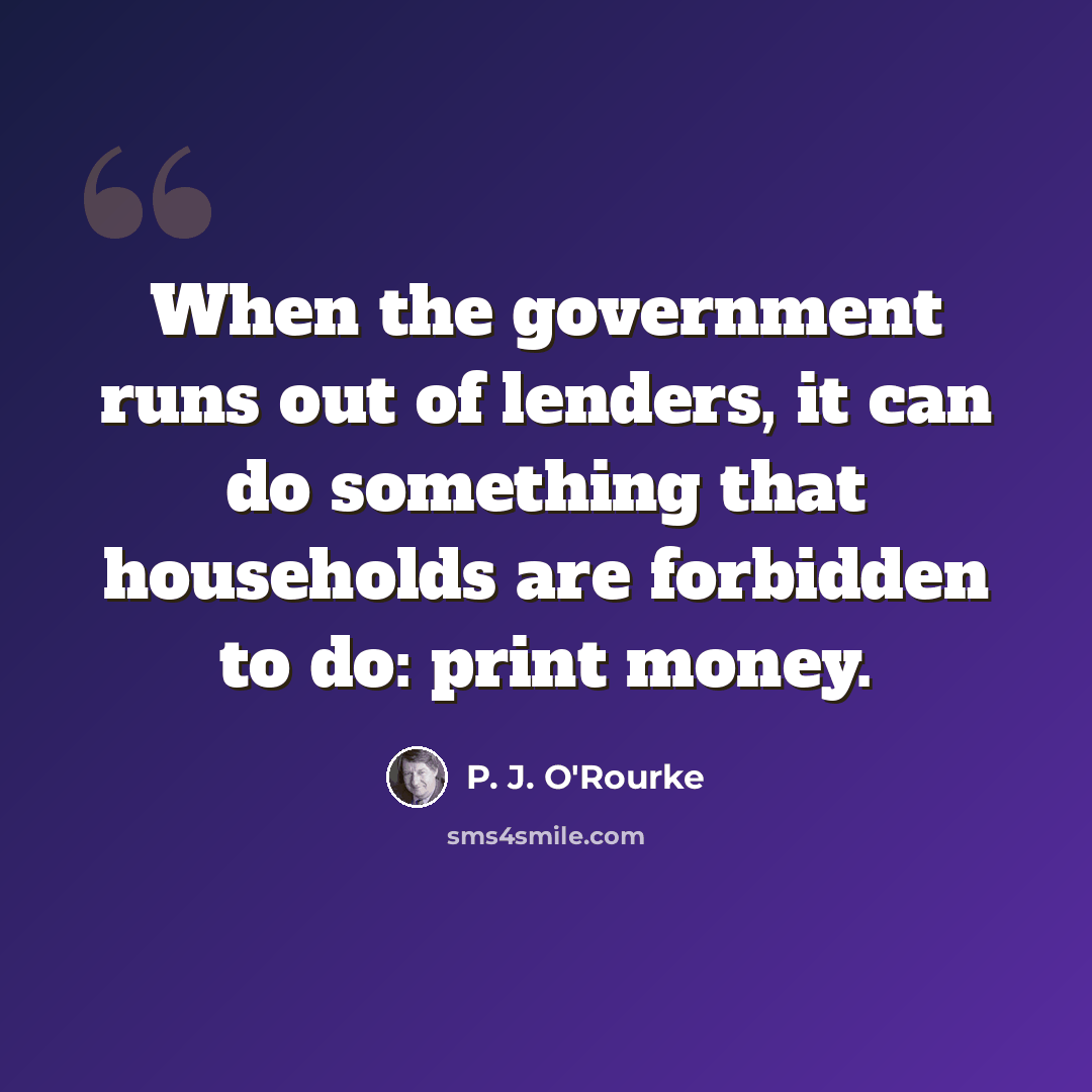 “When the government runs out of lenders, it can do something that households are forbidden to do: print money.” quote by P. J. O'Rourke