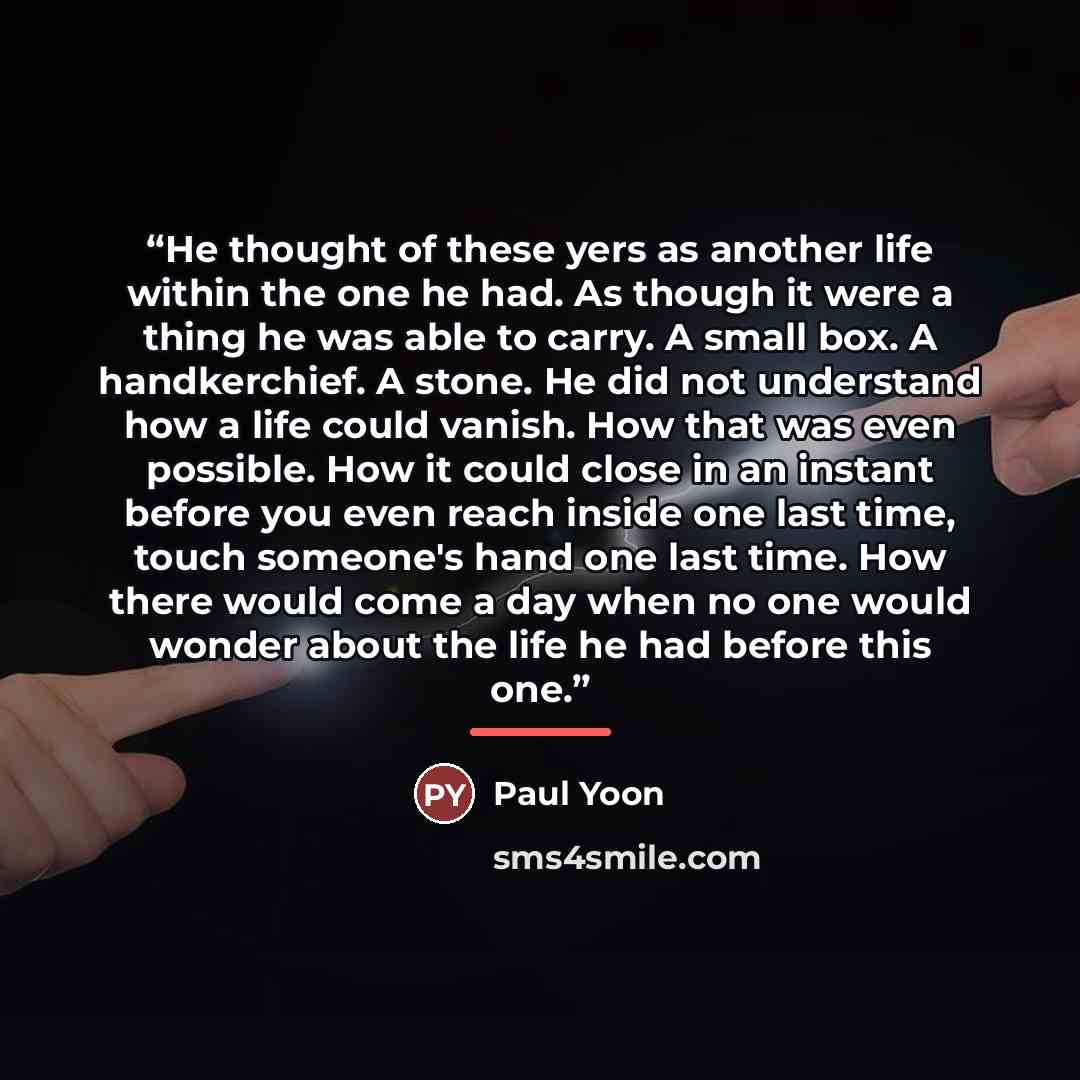 “He thought of these yers as another life within the one he had. As though it were a thing he was able to carry. A small box. A handkerchief. A stone. He did not understand how a life could vanish. How that was even possible. How it could close in an instant before you even reach inside one last…” quote by Paul Yoon