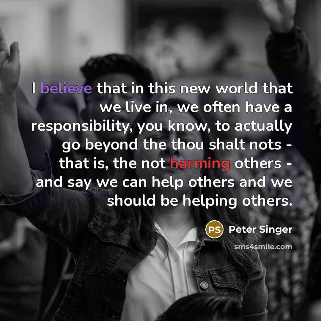 “I believe that in this new world that we live in, we often have a responsibility, you know, to actually go beyond the thou shalt nots - that is, the not harming others - and say we can help others and we should be helping others.” quote by Peter Singer
