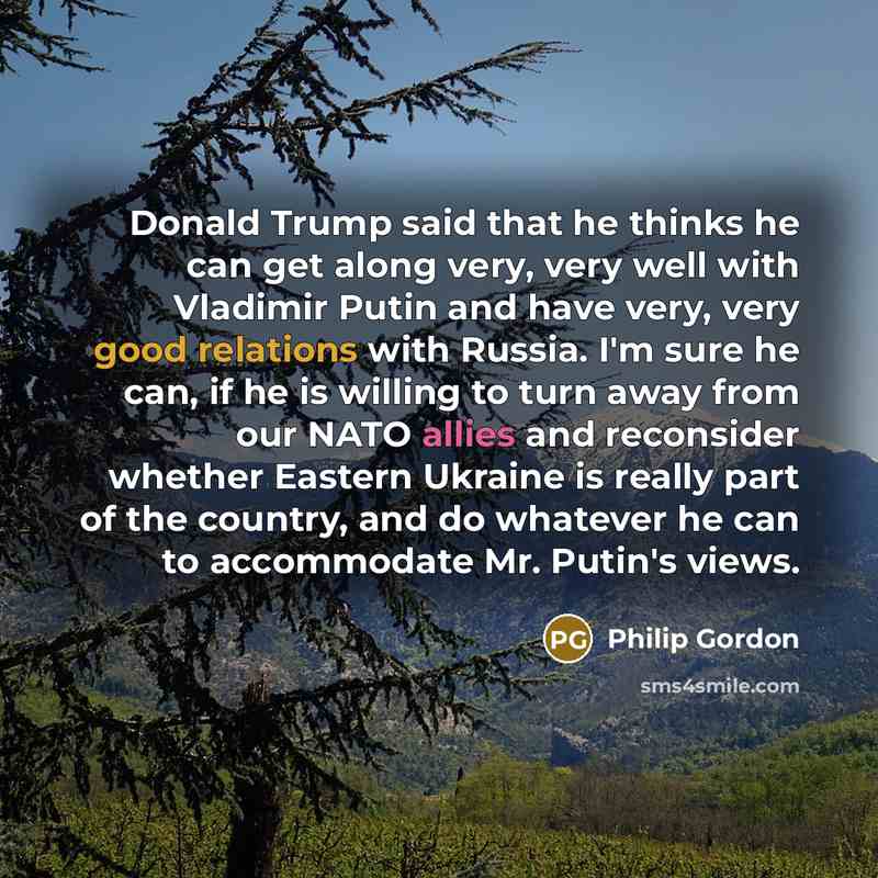 “Donald Trump said that he thinks he can get along very, very well with Vladimir Putin and have very, very good relations with Russia. I'm sure he can, if he is willing to turn away from our NATO allies and reconsider whether Eastern Ukraine is really part of the country, and do whatever he can to…” quote by Philip Gordon