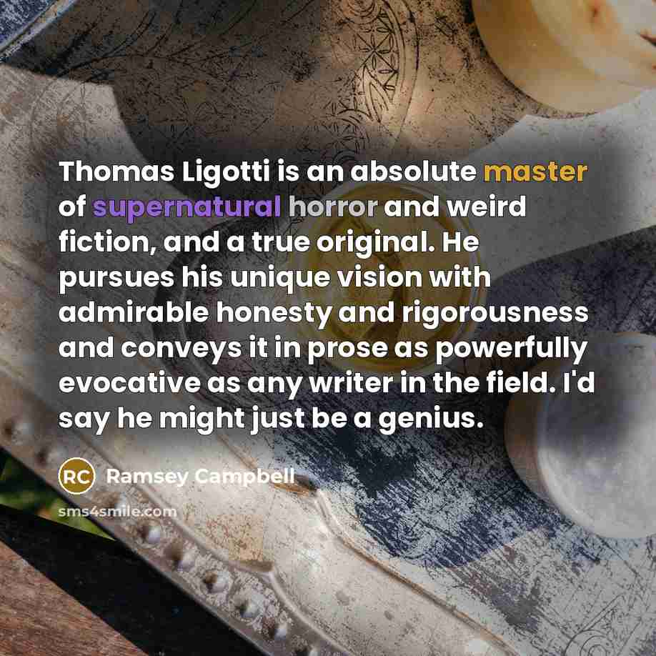 “Thomas Ligotti is an absolute master of supernatural horror and weird fiction, and a true original. He pursues his unique vision with admirable honesty and rigorousness and conveys it in prose as powerfully evocative as any writer in the field. I'd say he might just be a genius.” quote by Ramsey Campbell