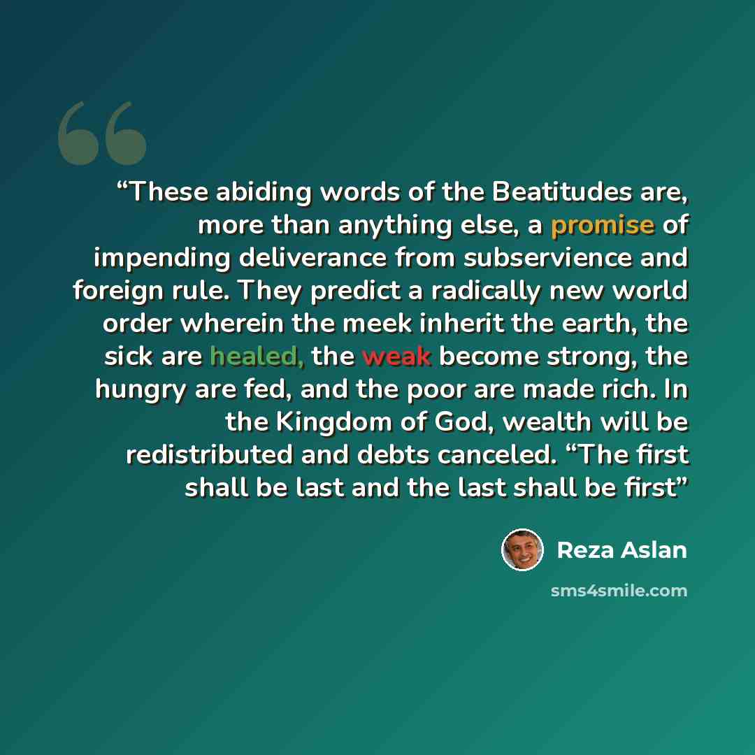 “These abiding words of the Beatitudes are, more than anything else, a promise of impending deliverance from subservience and foreign rule. They predict a radically new world order wherein the meek inherit the earth, the sick are healed, the weak become strong, the hungry are fed, and the poor are…” quote by Reza Aslan