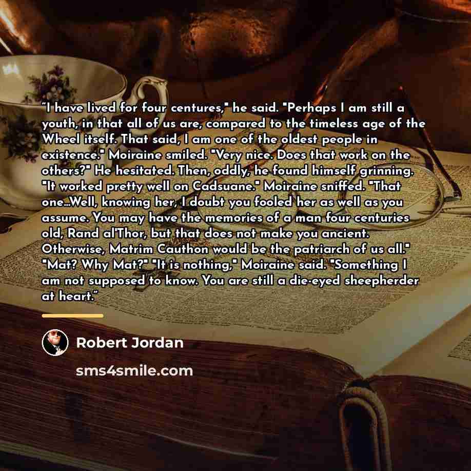 “I have lived for four centures," he said. "Perhaps I am still a youth, in that all of us are, compared to the timeless age of the Wheel itself. That said, I am one of the oldest people in existence." Moiraine smiled. "Very nice. Does that work on the others?" He hesitated. Then, oddly, he found…” quote by Robert Jordan