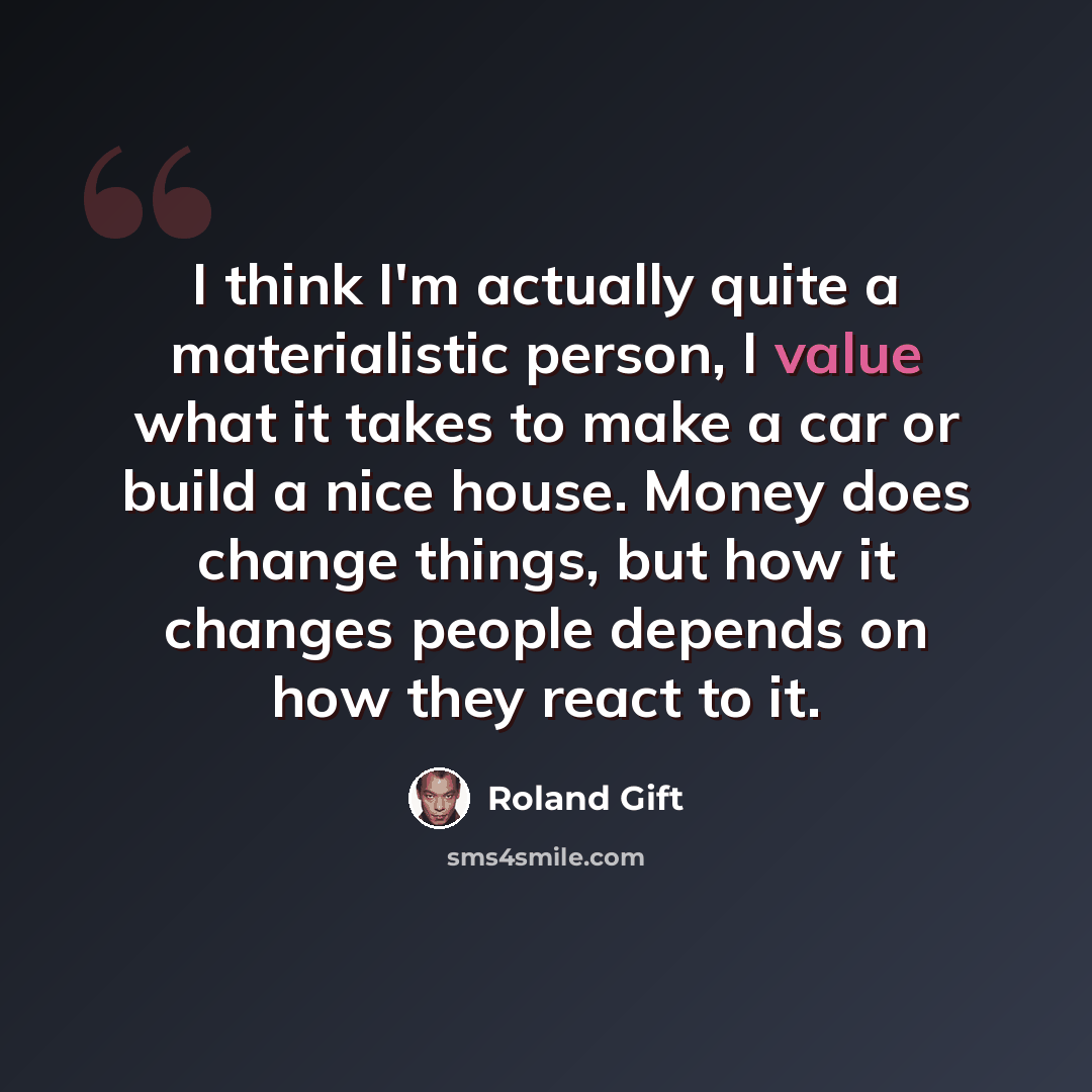 “I think I'm actually quite a materialistic person, I value what it takes to make a car or build a nice house. Money does change things, but how it changes people depends on how they react to it.” quote by Roland Gift