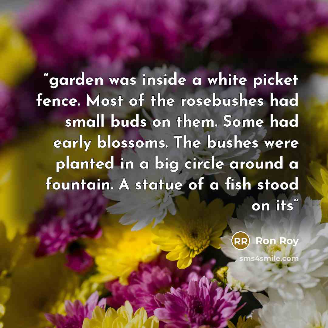 “garden was inside a white picket fence. Most of the rosebushes had small buds on them. Some had early blossoms. The bushes were planted in a big circle around a fountain. A statue of a fish stood on its” quote by Ron Roy