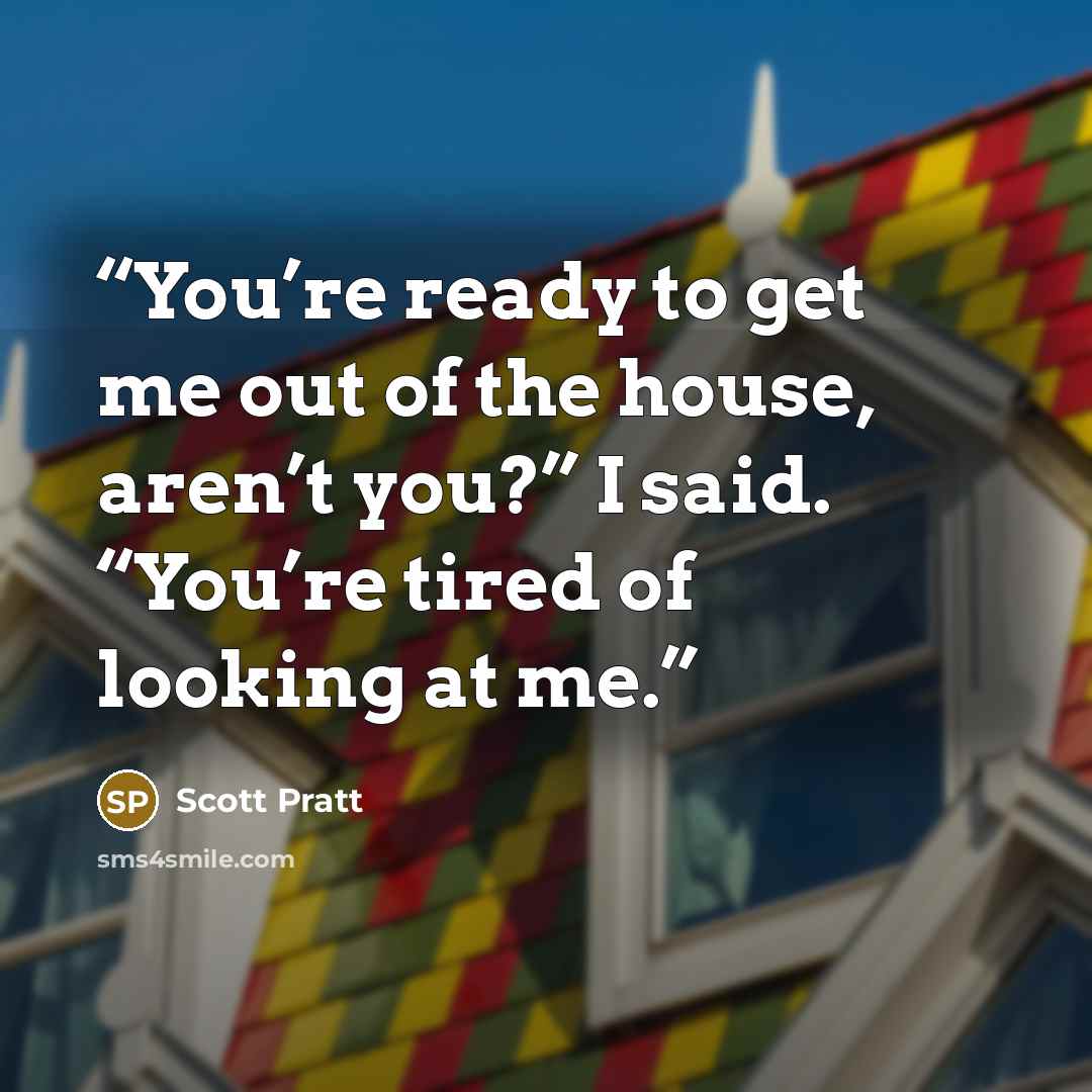 “You’re ready to get me out of the house, aren’t you?” I said. “You’re tired of looking at me.” quote by Scott Pratt