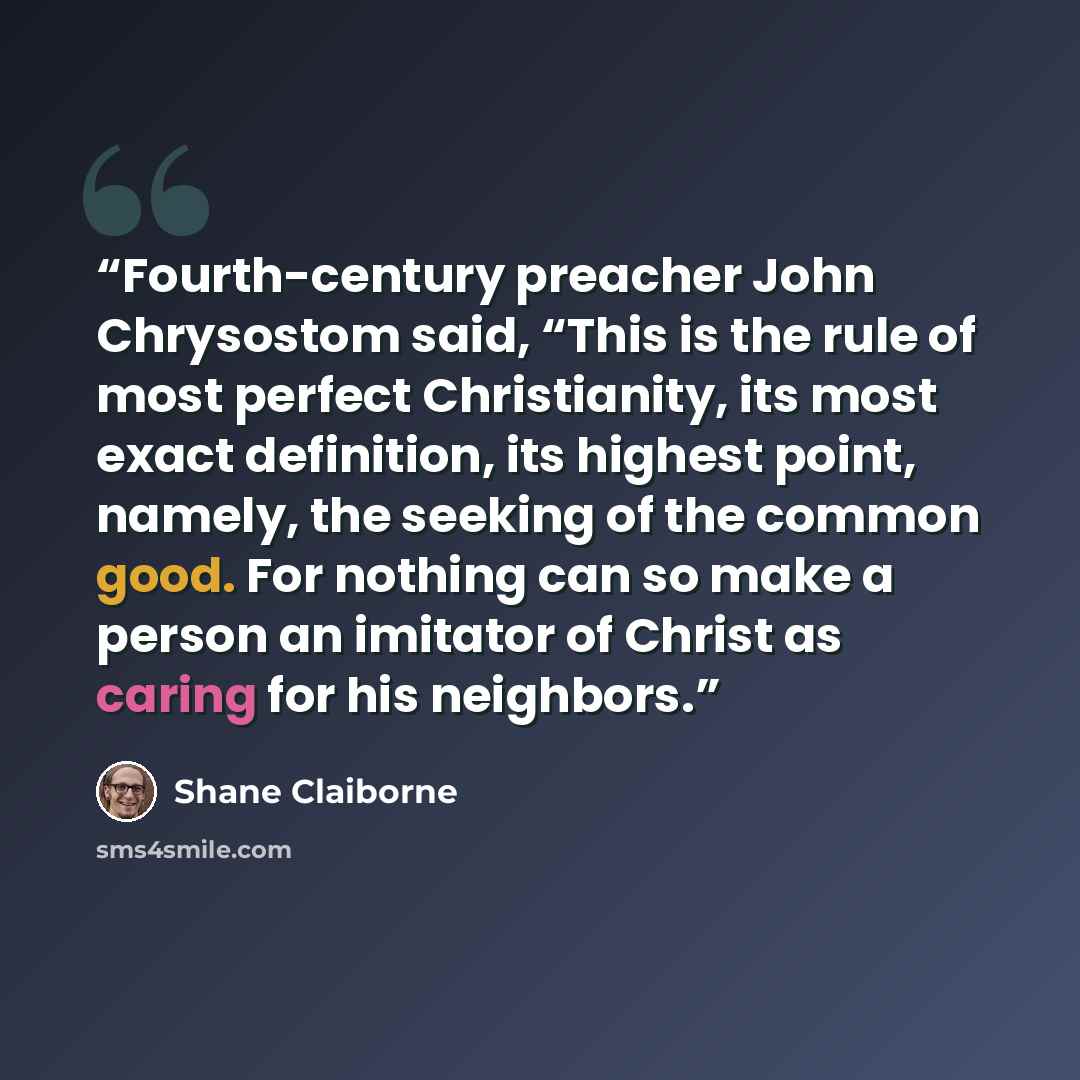 “Fourth-century preacher John Chrysostom said, “This is the rule of most perfect Christianity, its most exact definition, its highest point, namely, the seeking of the common good. For nothing can so make a person an imitator of Christ as caring for his neighbors.” quote by Shane Claiborne