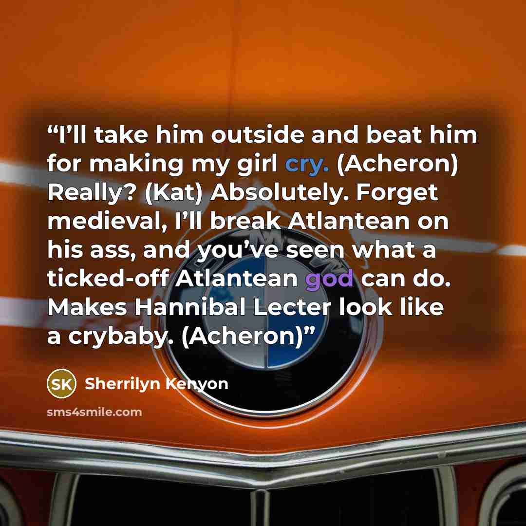 “I’ll take him outside and beat him for making my girl cry. (Acheron) Really? (Kat) Absolutely. Forget medieval, I’ll break Atlantean on his ass, and you’ve seen what a ticked-off Atlantean god can do. Makes Hannibal Lecter look like a crybaby. (Acheron)” quote by Sherrilyn Kenyon