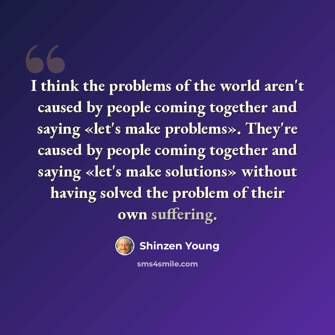 “I think the problems of the world aren't caused by people coming together and saying «let's make problems». They're caused by people coming together and saying «let's make solutions» without having solved the problem of their own suffering.” quote by Shinzen Young