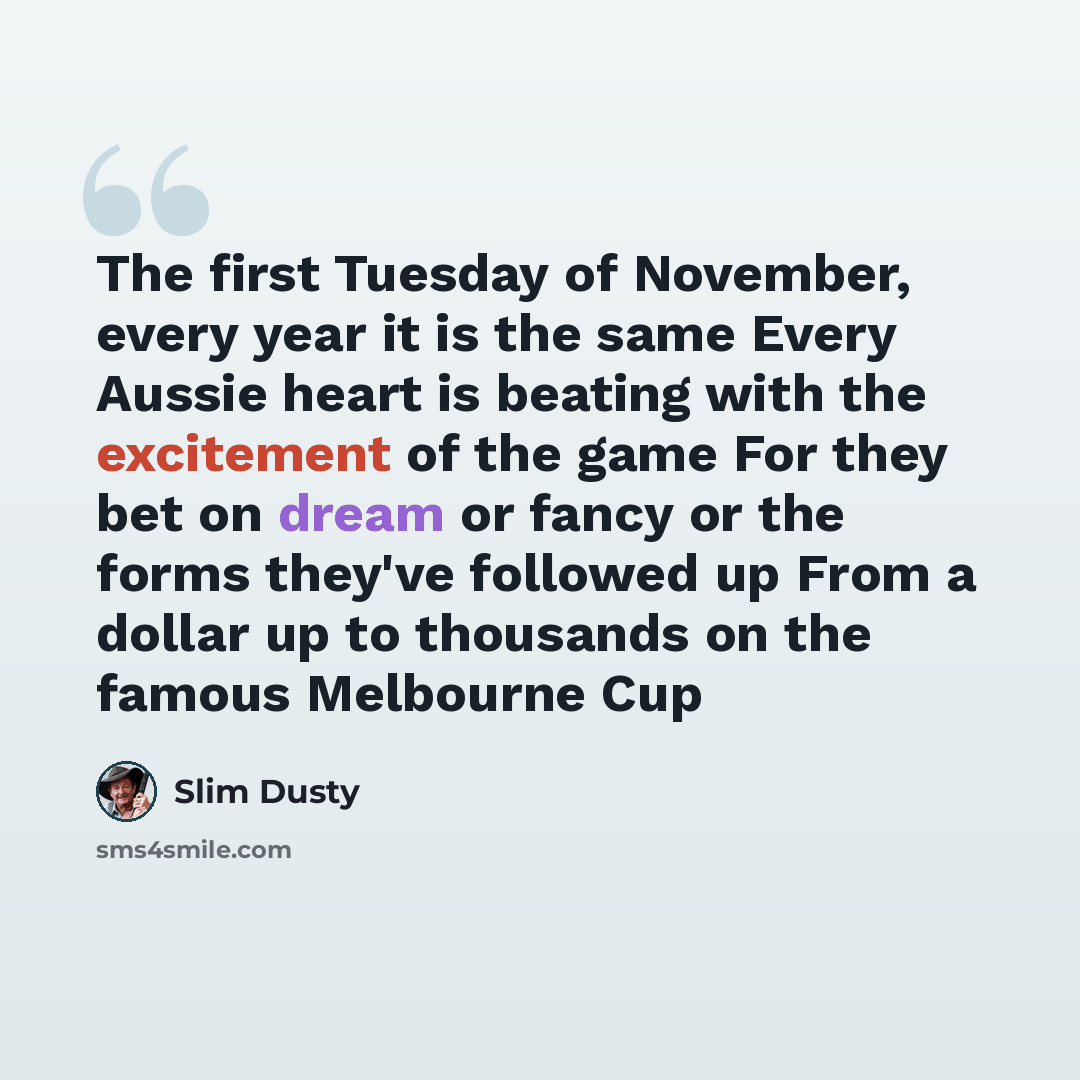 “The first Tuesday of November, every year it is the same Every Aussie heart is beating with the excitement of the game For they bet on dream or fancy or the forms they've followed up From a dollar up to thousands on the famous Melbourne Cup” quote by Slim Dusty