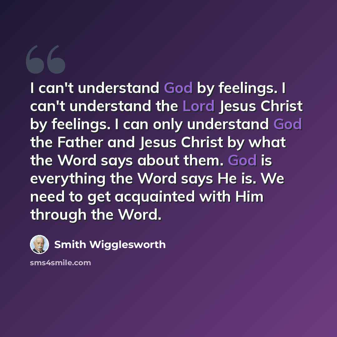 “I can't understand God by feelings. I can't understand the Lord Jesus Christ by feelings. I can only understand God the Father and Jesus Christ by what the Word says about them. God is everything the Word says He is. We need to get acquainted with Him through the Word.” quote by Smith Wigglesworth