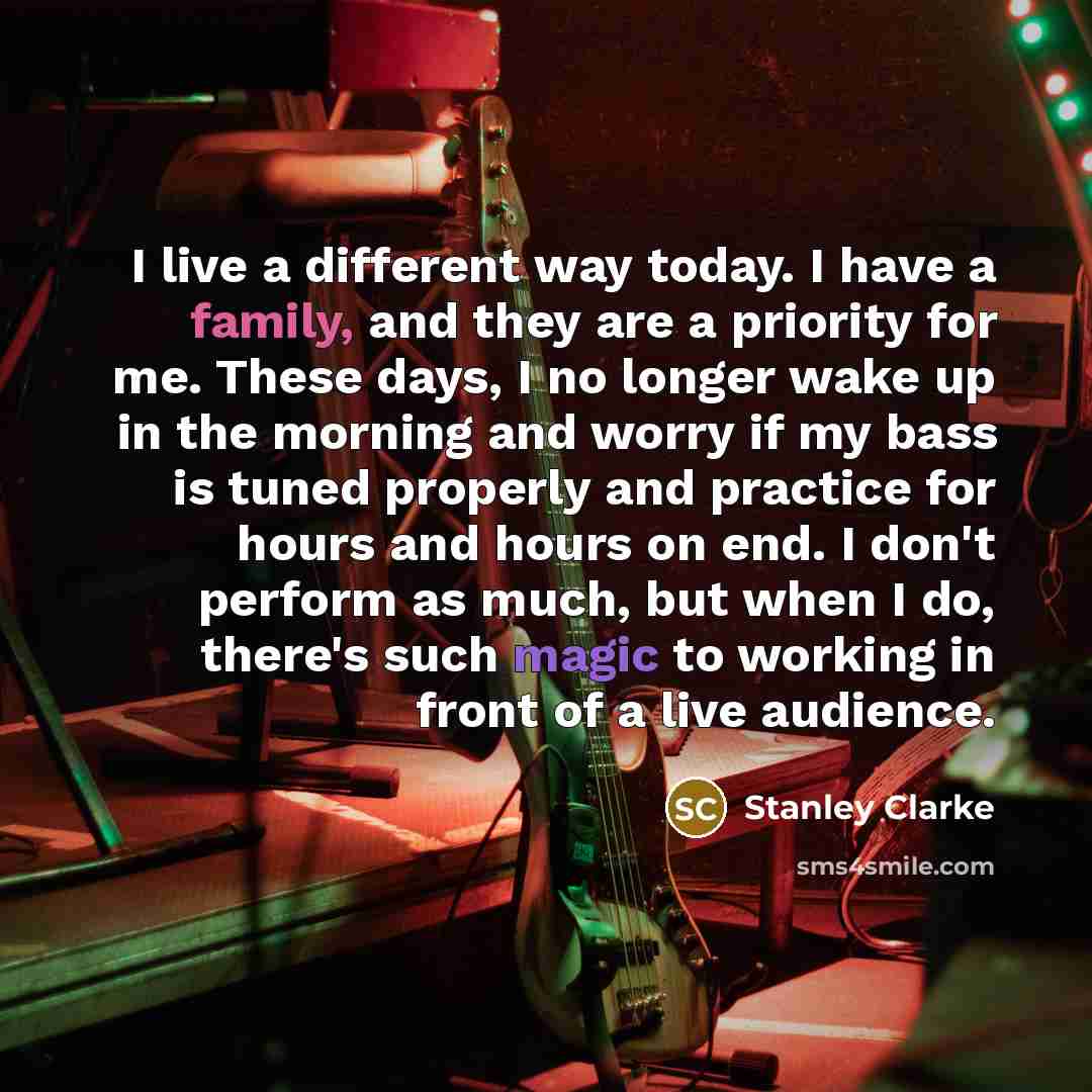 “I live a different way today. I have a family, and they are a priority for me. These days, I no longer wake up in the morning and worry if my bass is tuned properly and practice for hours and hours on end. I don't perform as much, but when I do, there's such magic to working in front of a live…” quote by Stanley Clarke