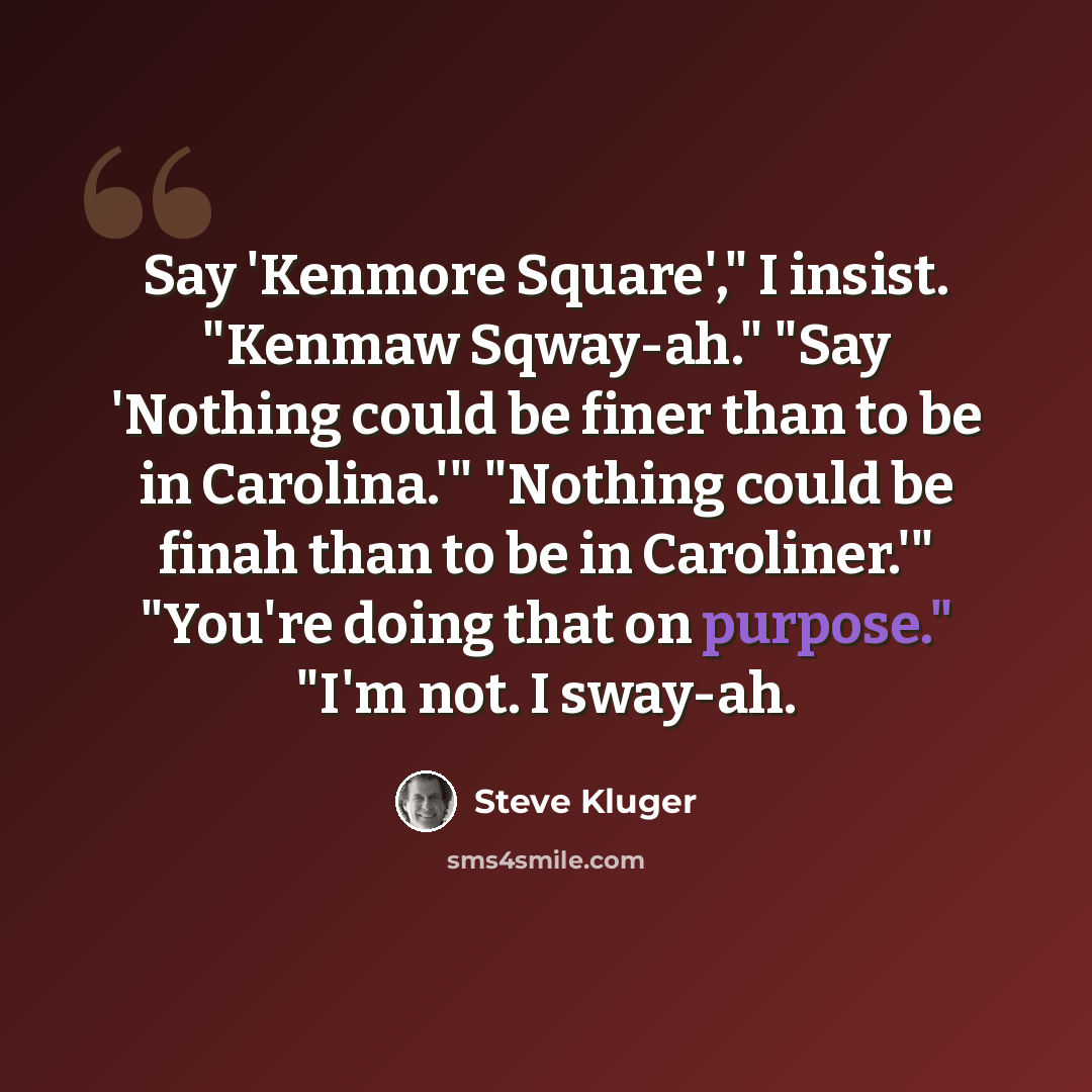 “Say 'Kenmore Square'," I insist. "Kenmaw Sqway-ah." "Say 'Nothing could be finer than to be in Carolina.'" "Nothing could be finah than to be in Caroliner.'" "You're doing that on purpose." "I'm not. I sway-ah.” quote by Steve Kluger