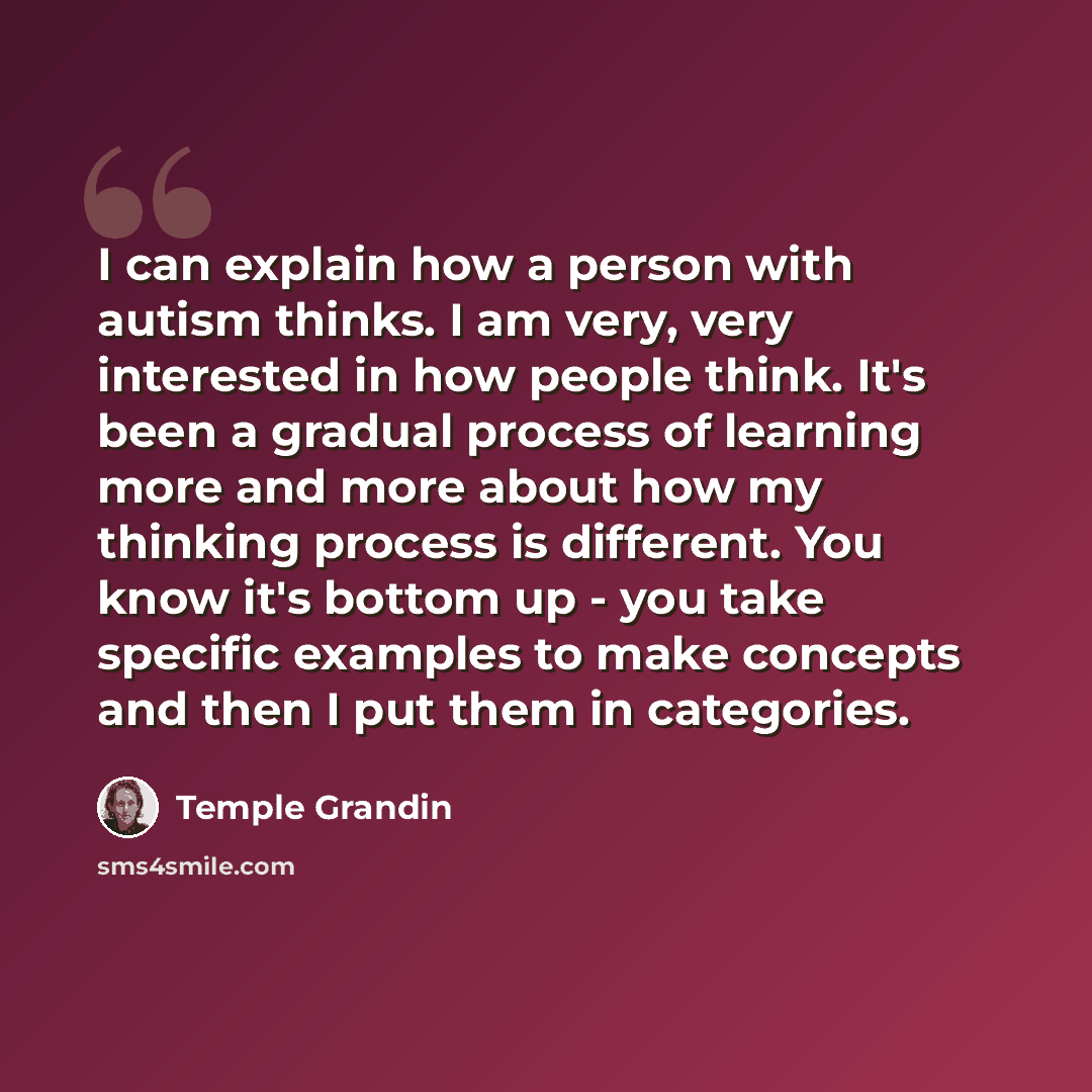 “I can explain how a person with autism thinks. I am very, very interested in how people think. It's been a gradual process of learning more and more about how my thinking process is different. You know it's bottom up - you take specific examples to make concepts and then I put them in categories.” quote by Temple Grandin