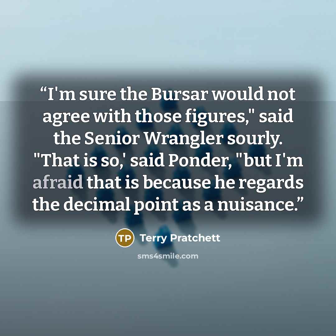 “I'm sure the Bursar would not agree with those figures," said the Senior Wrangler sourly. "That is so,' said Ponder, "but I'm afraid that is because he regards the decimal point as a nuisance.” quote by Terry Pratchett