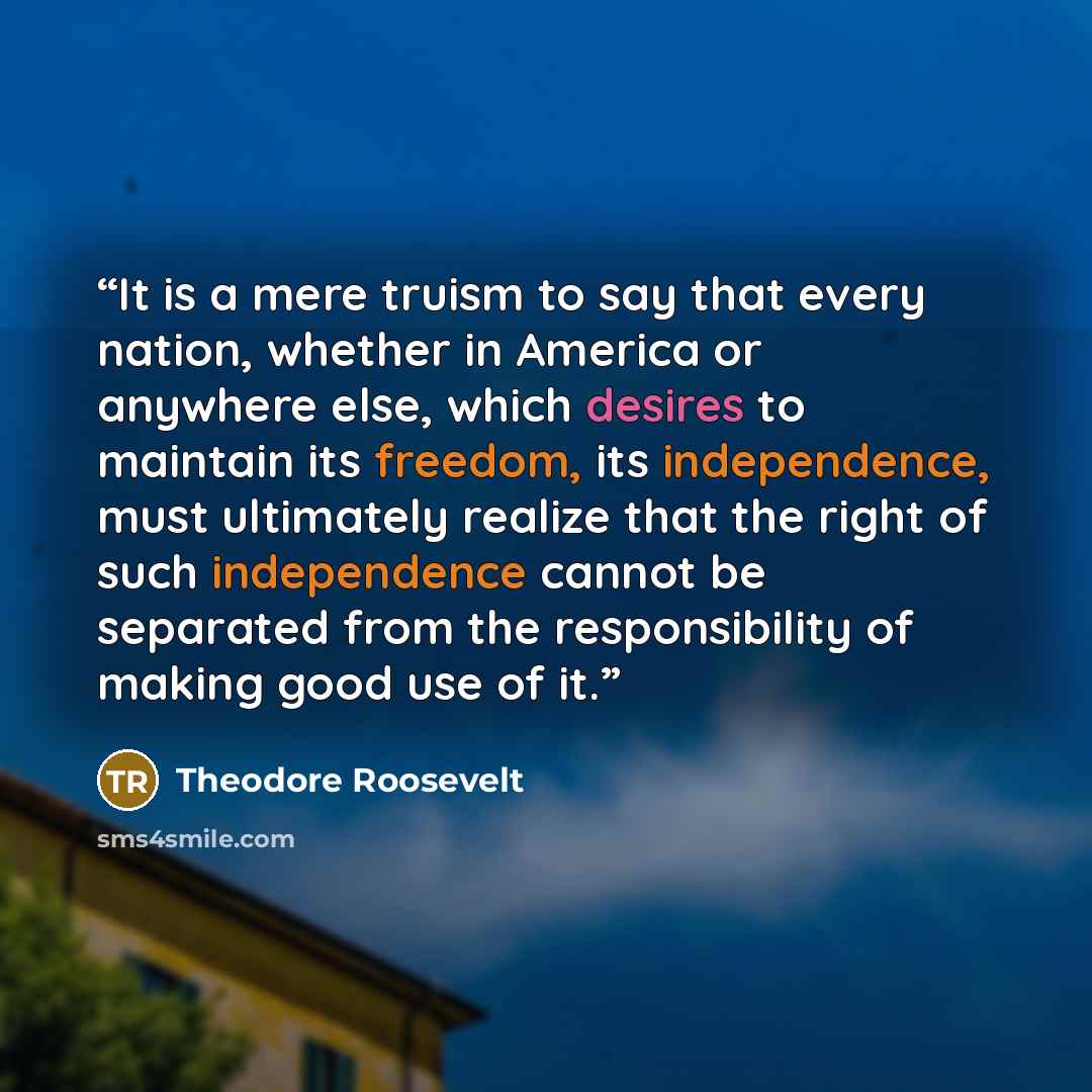 “It is a mere truism to say that every nation, whether in America or anywhere else, which desires to maintain its freedom, its independence, must ultimately realize that the right of such independence cannot be separated from the responsibility of making good use of it.” quote by Theodore Roosevelt