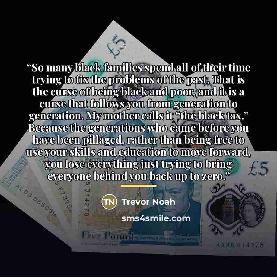 “So many black families spend all of their time trying to fix the problems of the past. That is the curse of being black and poor, and it is a curse that follows you from generation to generation. My mother calls it “the black tax.” Because the generations who came before you have been pillaged…” quote by Trevor Noah