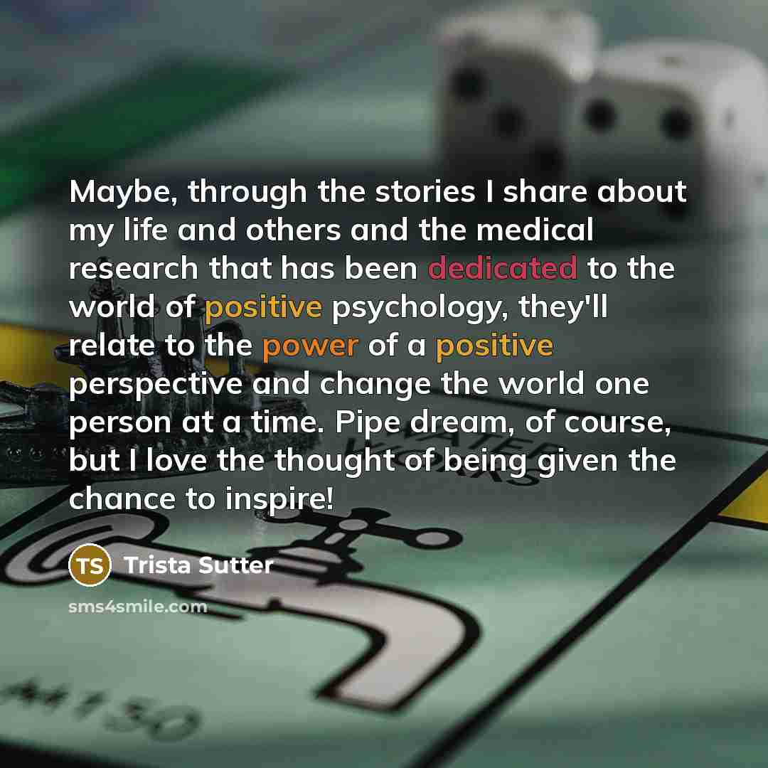 “Maybe, through the stories I share about my life and others and the medical research that has been dedicated to the world of positive psychology, they'll relate to the power of a positive perspective and change the world one person at a time. Pipe dream, of course, but I love the thought of being…” quote by Trista Sutter