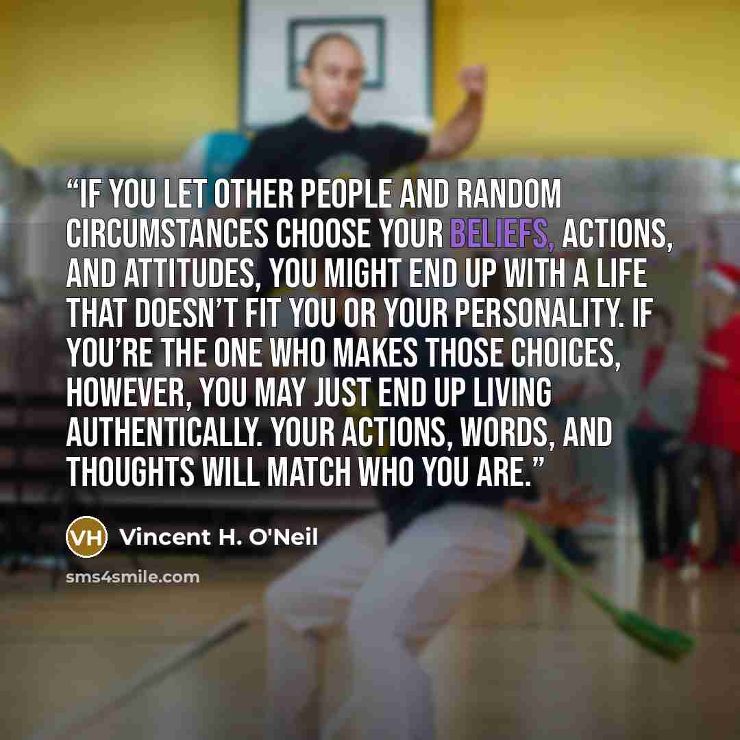 “If you let other people and random circumstances choose your beliefs, actions, and attitudes, you might end up with a life that doesn’t fit you or your personality. If you’re the one who makes those choices, however, you may just end up living authentically. Your actions, words, and thoughts will…” quote by Vincent H. O'Neil