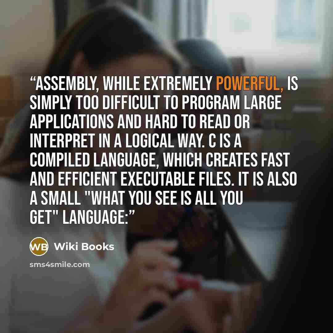 “Assembly, while extremely powerful, is simply too difficult to program large applications and hard to read or interpret in a logical way. C is a compiled language, which creates fast and efficient executable files. It is also a small "what you see is all you get" language:” quote by Wiki Books
