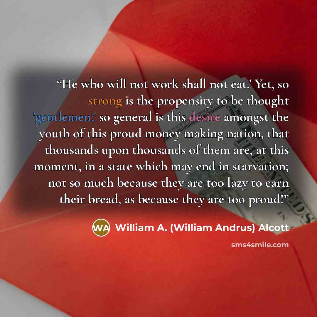 “He who will not work shall not eat.' Yet, so strong is the propensity to be thought 'gentlemen;' so general is this desire amongst the youth of this proud money making nation, that thousands upon thousands of them are, at this moment, in a state which may end in starvation; not so much because…” quote by William A. (William Andrus) Alcott