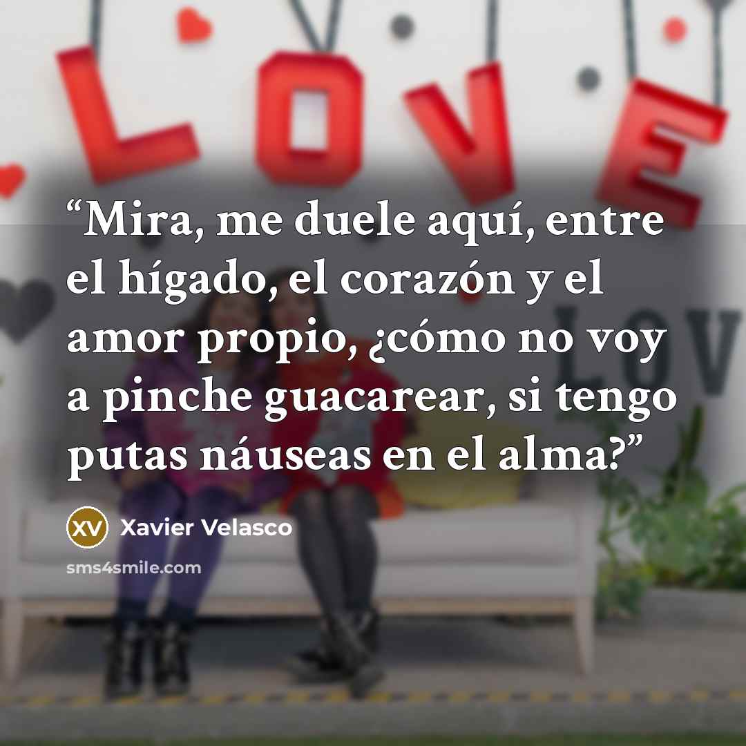 “Mira, me duele aquí, entre el hígado, el corazón y el amor propio, ¿cómo no voy a pinche guacarear, si tengo putas náuseas en el alma?” quote by Xavier Velasco