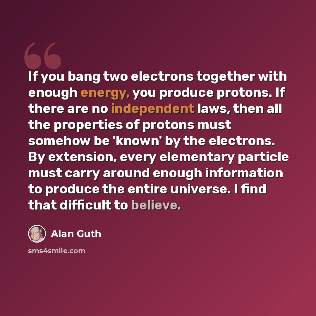 “If you bang two electrons together with enough energy, you produce protons. If there are no independent laws, then all the properties of protons must somehow be 'known' by the electrons. By extension, every elementary particle must carry around enough information to produce the entire universe. I…” quote by Alan Guth