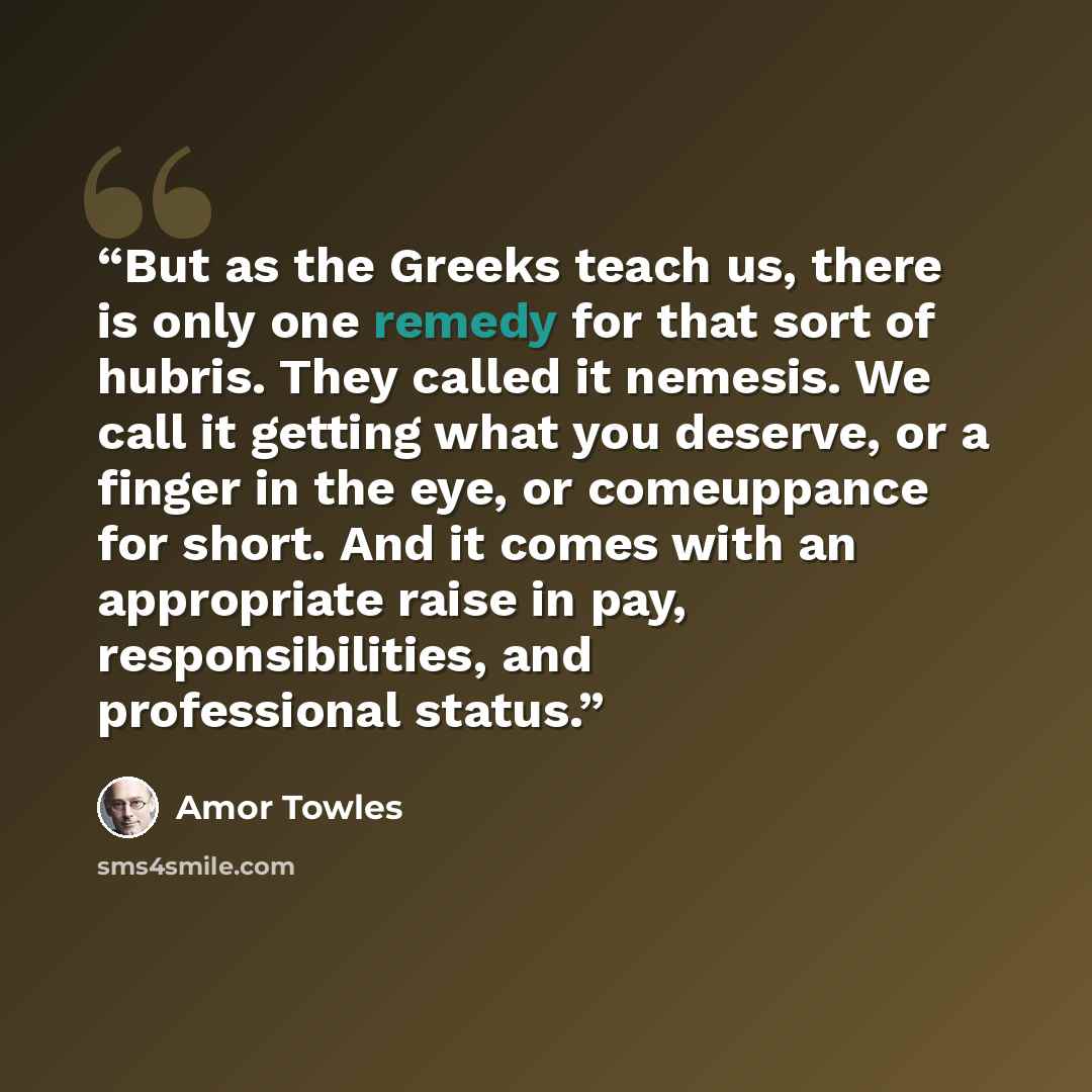 “But as the Greeks teach us, there is only one remedy for that sort of hubris. They called it nemesis. We call it getting what you deserve, or a finger in the eye, or comeuppance for short. And it comes with an appropriate raise in pay, responsibilities, and professional status.” quote by Amor Towles