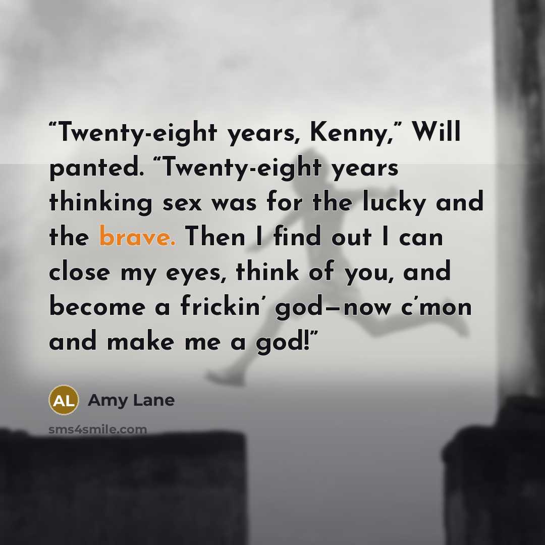 “Twenty-eight years, Kenny,” Will panted. “Twenty-eight years thinking sex was for the lucky and the brave. Then I find out I can close my eyes, think of you, and become a frickin’ god—now c’mon and make me a god!” quote by Amy Lane