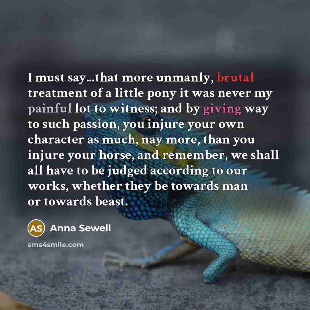“I must say...that more unmanly, brutal treatment of a little pony it was never my painful lot to witness; and by giving way to such passion, you injure your own character as much, nay more, than you injure your horse, and remember, we shall all have to be judged according to our works, whether…” quote by Anna Sewell