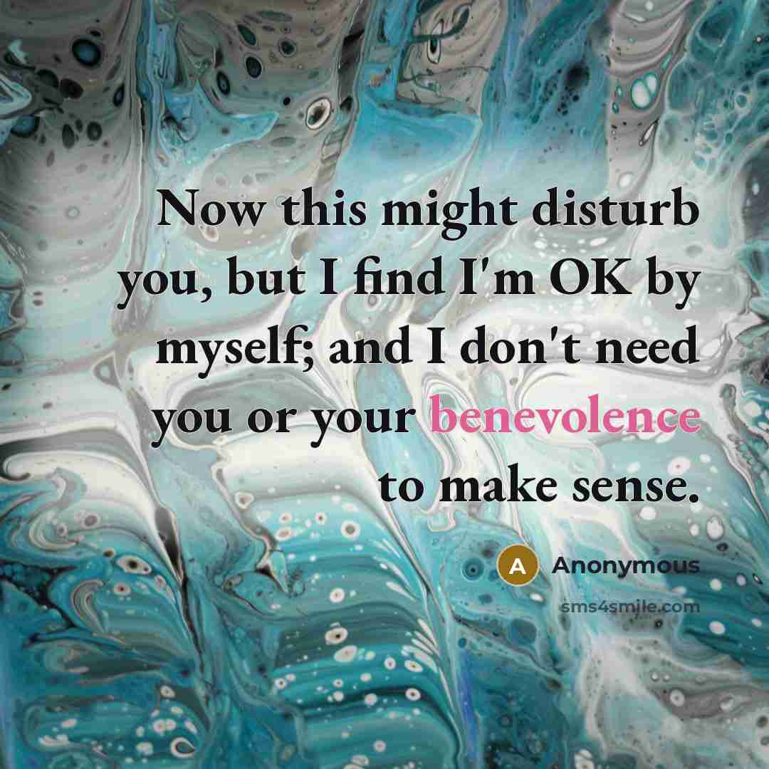 “Now this might disturb you, but I find I'm OK by myself; and I don't need you or your benevolence to make sense.” quote by Anonymous