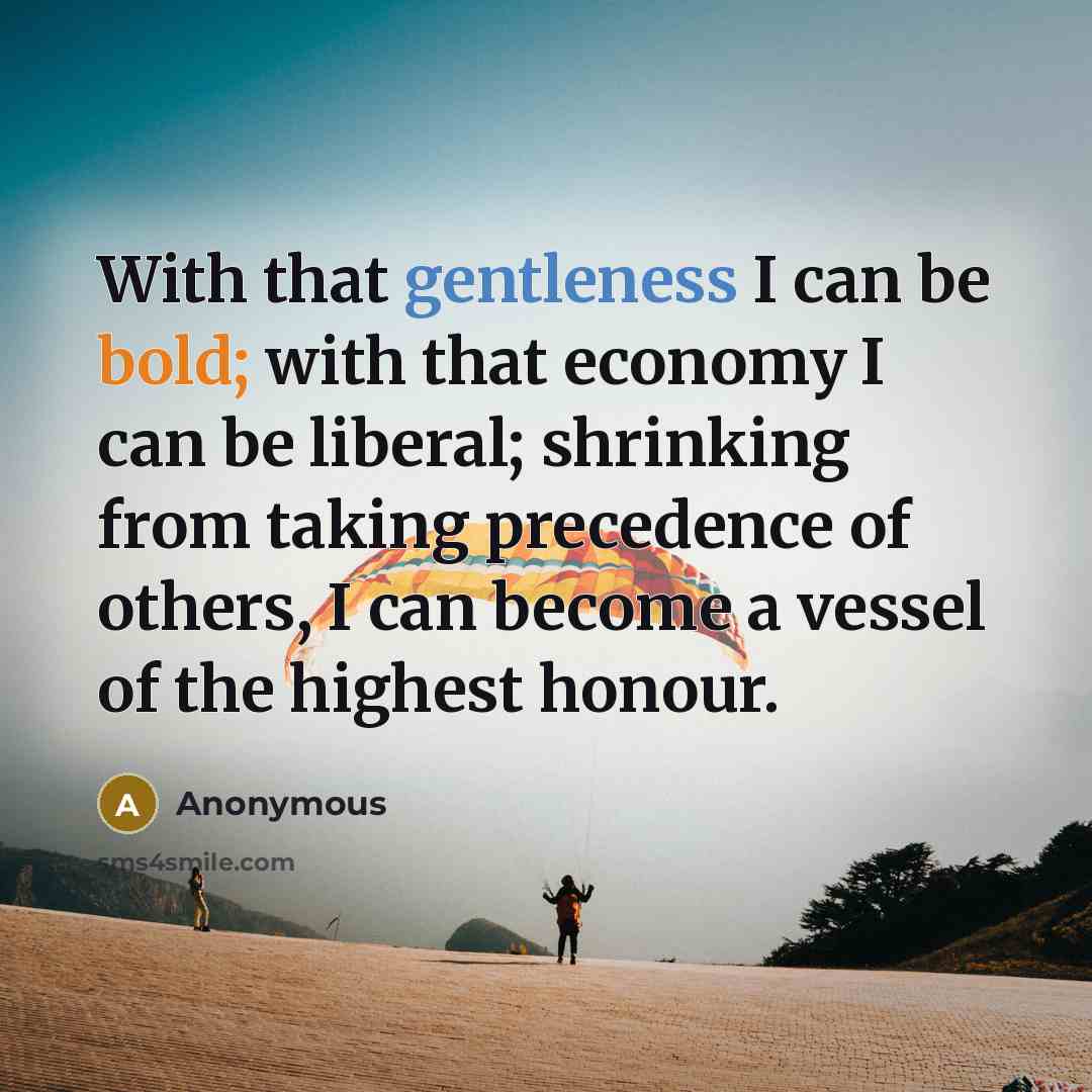 “With that gentleness I can be bold; with that economy I can be liberal; shrinking from taking precedence of others, I can become a vessel of the highest honour.” quote by Anonymous