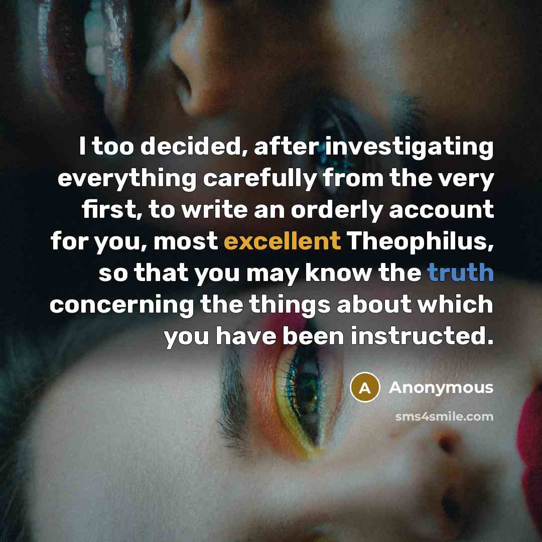 “I too decided, after investigating everything carefully from the very first, to write an orderly account for you, most excellent Theophilus, so that you may know the truth concerning the things about which you have been instructed.” quote by Anonymous