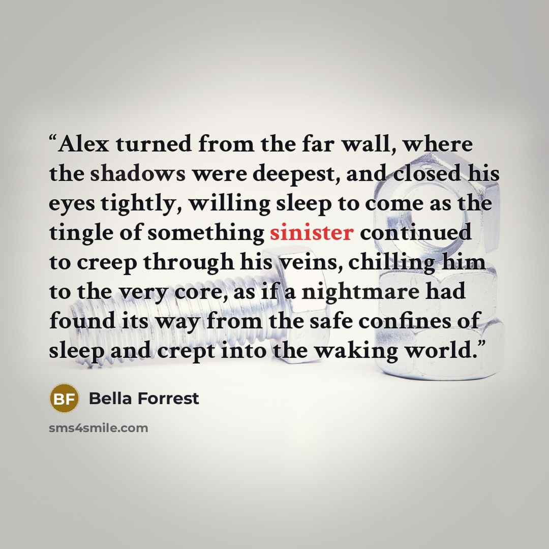 “Alex turned from the far wall, where the shadows were deepest, and closed his eyes tightly, willing sleep to come as the tingle of something sinister continued to creep through his veins, chilling him to the very core, as if a nightmare had found its way from the safe confines of sleep and crept…” quote by Bella Forrest