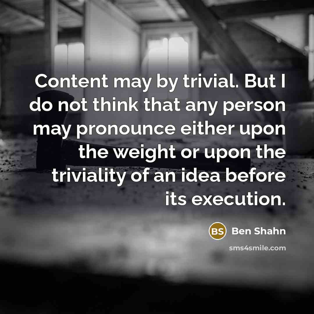 “Content may by trivial. But I do not think that any person may pronounce either upon the weight or upon the triviality of an idea before its execution.” quote by Ben Shahn