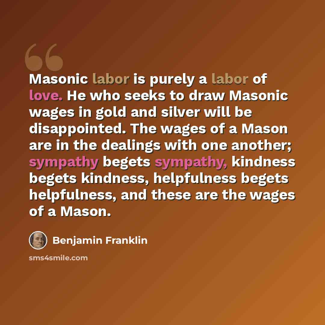“Masonic labor is purely a labor of love. He who seeks to draw Masonic wages in gold and silver will be disappointed. The wages of a Mason are in the dealings with one another; sympathy begets sympathy, kindness begets kindness, helpfulness begets helpfulness, and these are the wages of a Mason.” quote by Benjamin Franklin