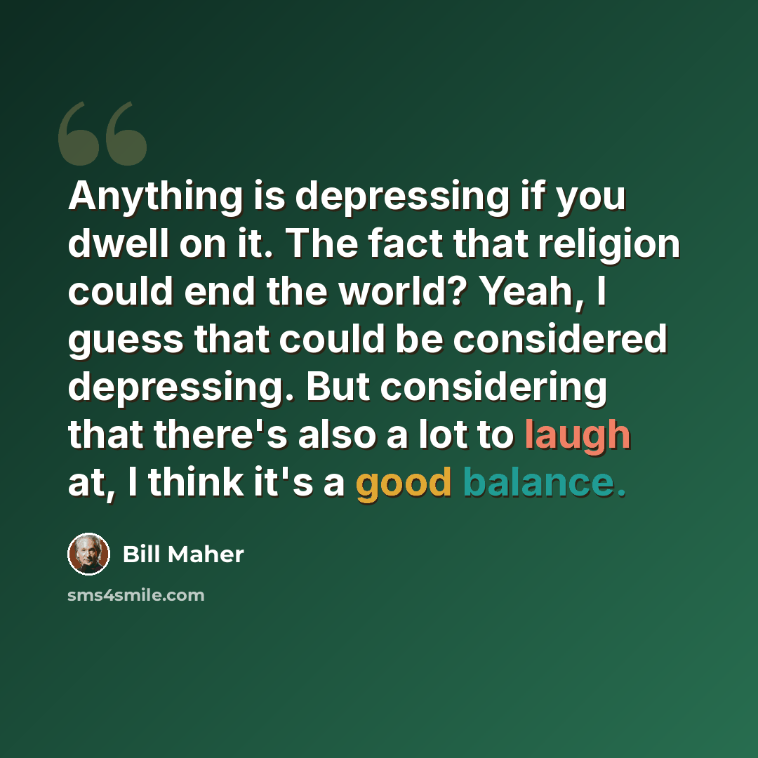 “Anything is depressing if you dwell on it. The fact that religion could end the world? Yeah, I guess that could be considered depressing. But considering that there's also a lot to laugh at, I think it's a good balance.” quote by Bill Maher