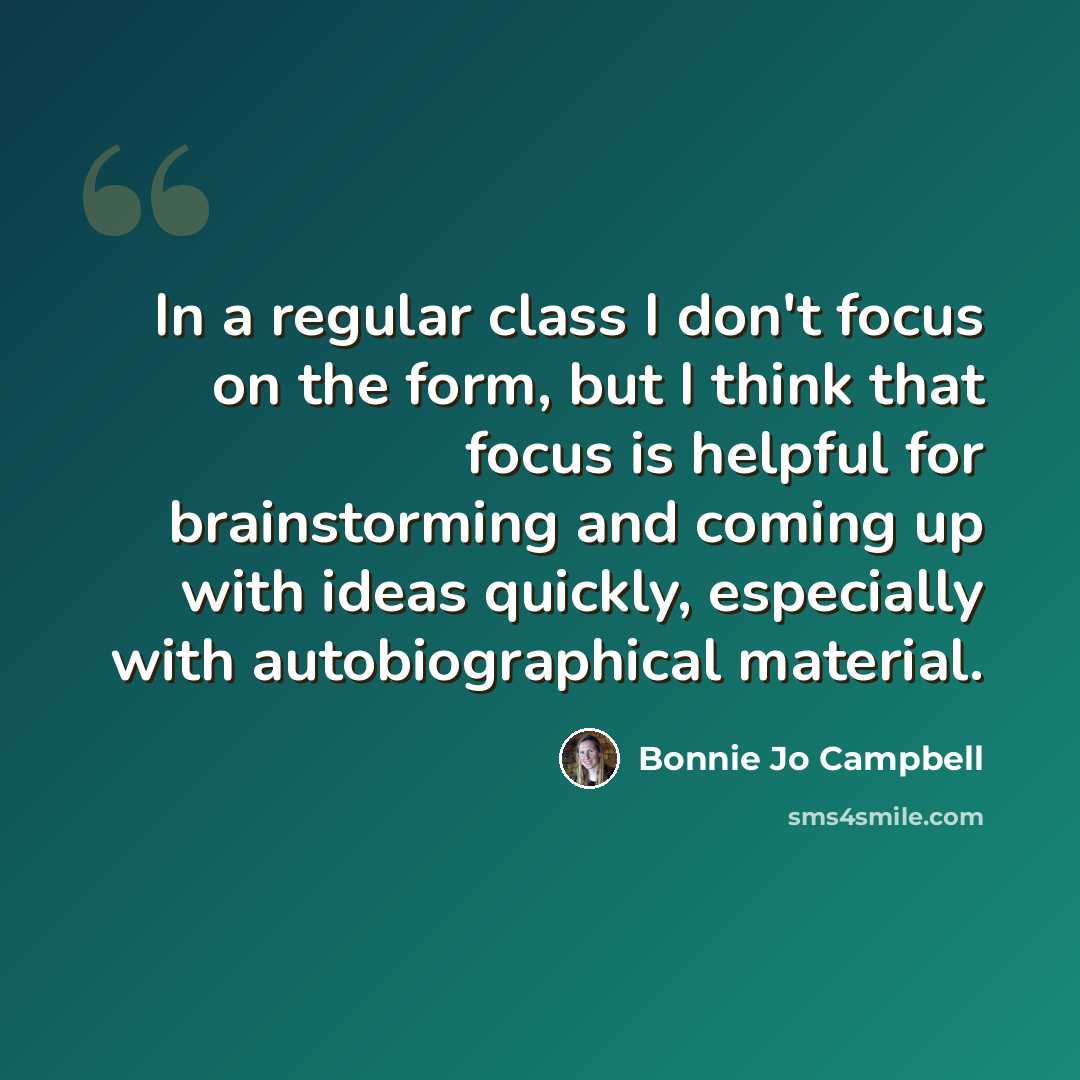 “In a regular class I don't focus on the form, but I think that focus is helpful for brainstorming and coming up with ideas quickly, especially with autobiographical material.” quote by Bonnie Jo Campbell