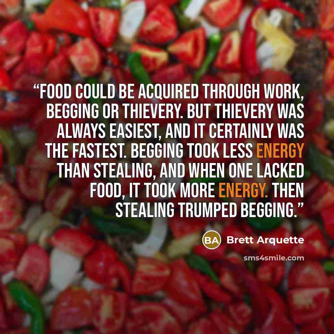 “Food could be acquired through work, begging or thievery. But thievery was always easiest, and it certainly was the fastest. Begging took less energy than stealing, and when one lacked food, it took more energy. Then stealing trumped begging.” quote by Brett Arquette