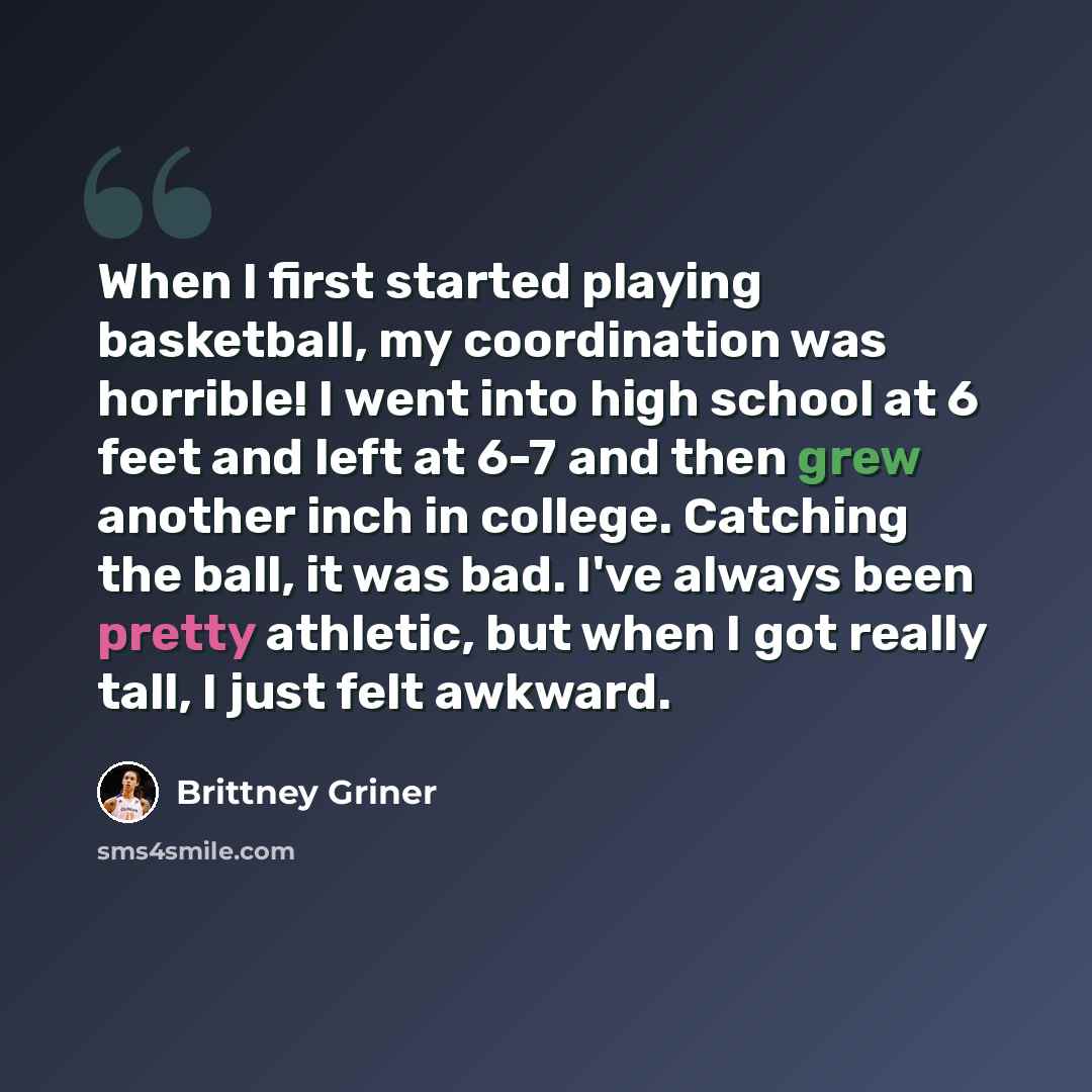 “When I first started playing basketball, my coordination was horrible! I went into high school at 6 feet and left at 6-7 and then grew another inch in college. Catching the ball, it was bad. I've always been pretty athletic, but when I got really tall, I just felt awkward.” quote by Brittney Griner