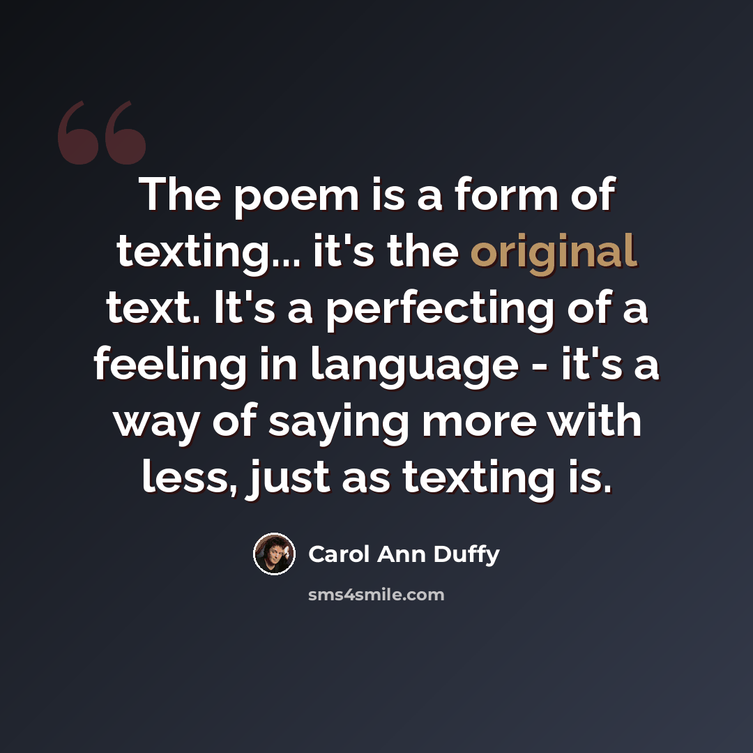 “The poem is a form of texting... it's the original text. It's a perfecting of a feeling in language - it's a way of saying more with less, just as texting is.” quote by Carol Ann Duffy