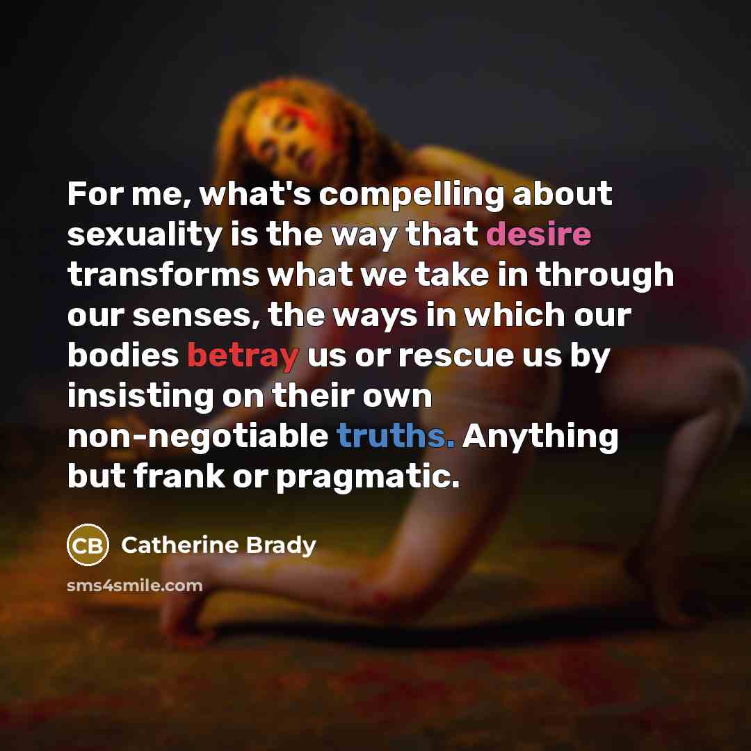 “For me, what's compelling about sexuality is the way that desire transforms what we take in through our senses, the ways in which our bodies betray us or rescue us by insisting on their own non-negotiable truths. Anything but frank or pragmatic.” quote by Catherine Brady