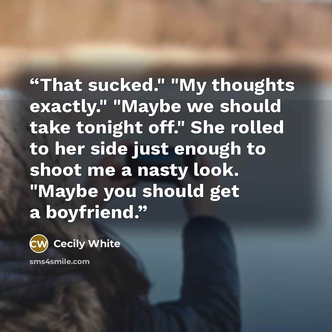 “That sucked." "My thoughts exactly." "Maybe we should take tonight off." She rolled to her side just enough to shoot me a nasty look. "Maybe you should get a boyfriend.” quote by Cecily White