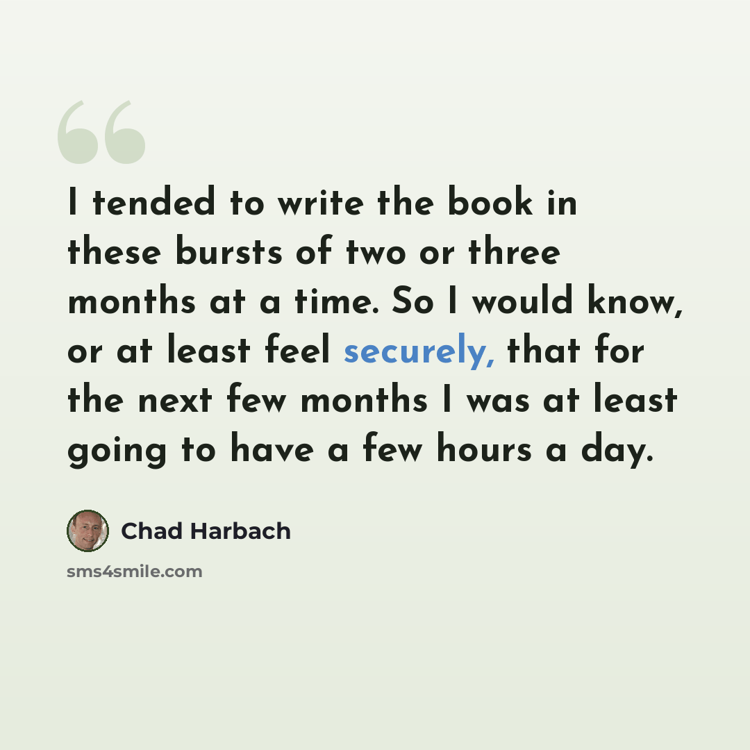 “I tended to write the book in these bursts of two or three months at a time. So I would know, or at least feel securely, that for the next few months I was at least going to have a few hours a day.” quote by Chad Harbach